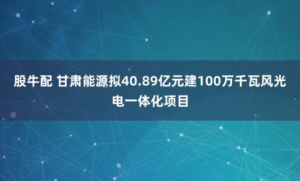 股牛配 甘肃能源拟40.89亿元建100万千瓦风光电一体化项目