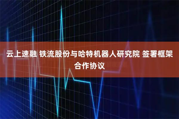 云上速融 铁流股份与哈特机器人研究院 签署框架合作协议