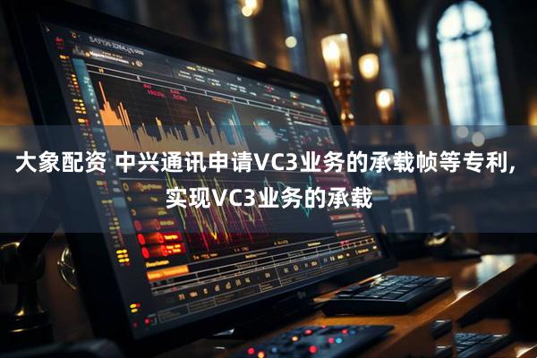 大象配资 中兴通讯申请VC3业务的承载帧等专利, 实现VC3业务的承载