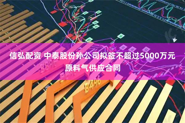 信弘配资 中泰股份孙公司拟签不超过5000万元原料气供应合同