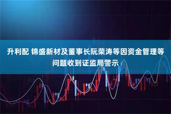 升利配 锦盛新材及董事长阮荣涛等因资金管理等问题收到证监局警示