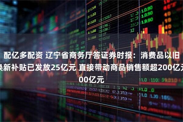 配亿多配资 辽宁省商务厅答证券时报：消费品以旧换新补贴已发放25亿元 直接带动商品销售额超200亿元