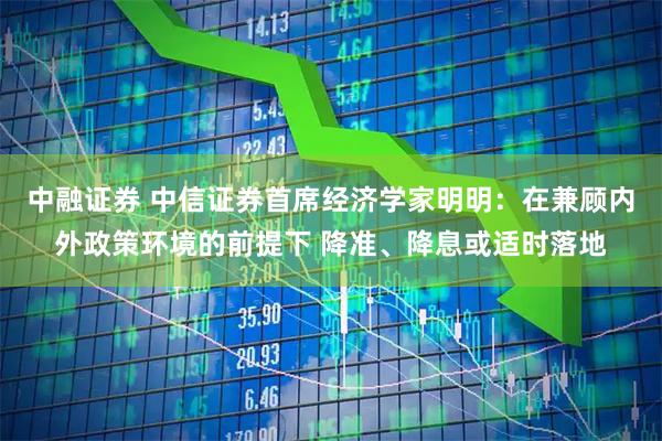 中融证券 中信证券首席经济学家明明：在兼顾内外政策环境的前提下 降准、降息或适时落地