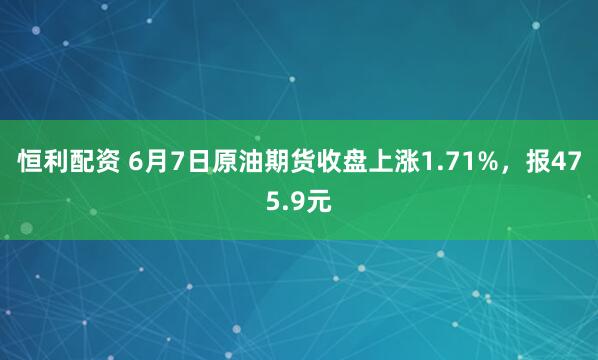 恒利配资 6月7日原油期货收盘上涨1.71%，报475.9元