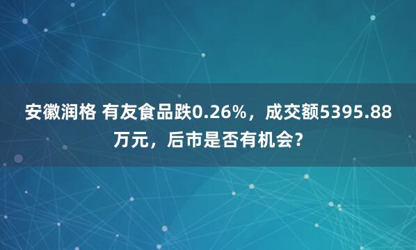 安徽润格 有友食品跌0.26%，成交额5395.88万元，后市是否有机会？