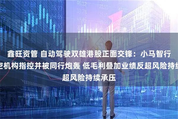 鑫旺资管 自动驾驶双雄港股正面交锋：小马智行遭做空机构指控并被同行炮轰 低毛利叠加业绩反超风险持续承压