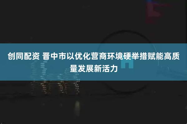 创同配资 晋中市以优化营商环境硬举措赋能高质量发展新活力