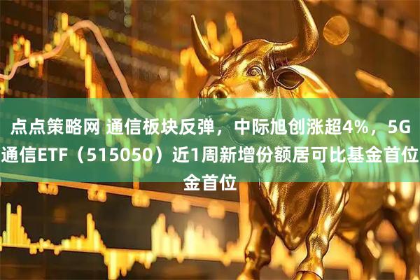 点点策略网 通信板块反弹，中际旭创涨超4%，5G通信ETF（515050）近1周新增份额居可比基金首位