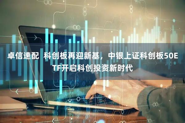卓信速配  科创板再迎新基，中银上证科创板50ETF开启科创投资新时代