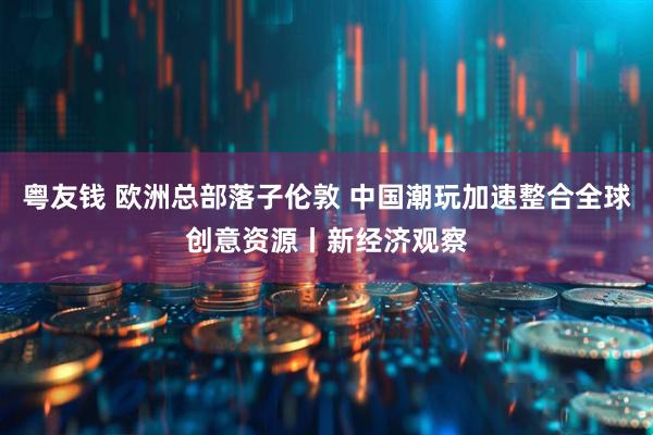 粤友钱 欧洲总部落子伦敦 中国潮玩加速整合全球创意资源丨新经济观察