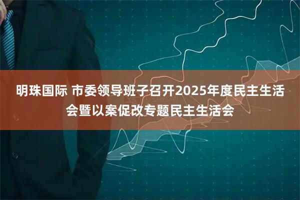 明珠国际 市委领导班子召开2025年度民主生活会暨以案促改专题民主生活会