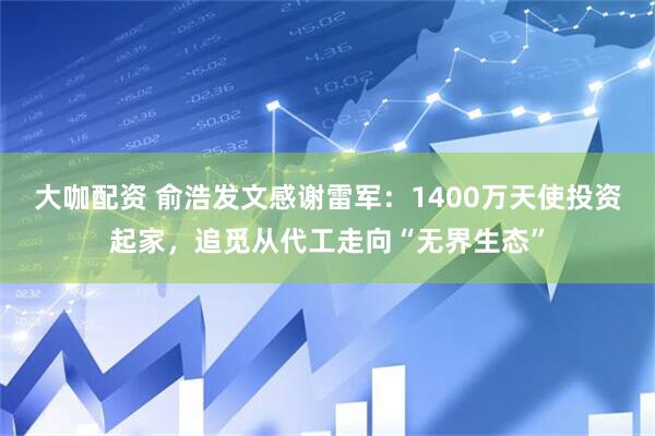 大咖配资 俞浩发文感谢雷军：1400万天使投资起家，追觅从代工走向“无界生态”