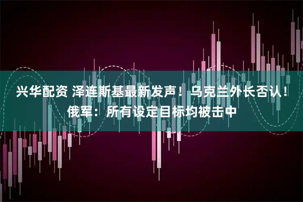 兴华配资 泽连斯基最新发声！乌克兰外长否认！俄军：所有设定目标均被击中
