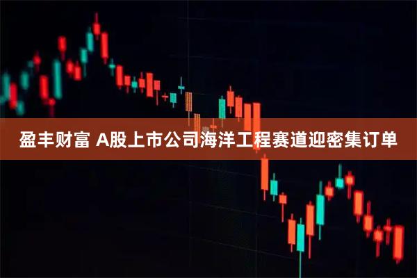 盈丰财富 A股上市公司海洋工程赛道迎密集订单