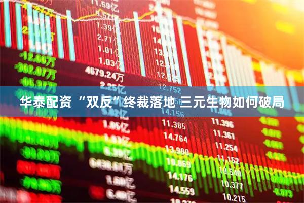 华泰配资 “双反”终裁落地 三元生物如何破局