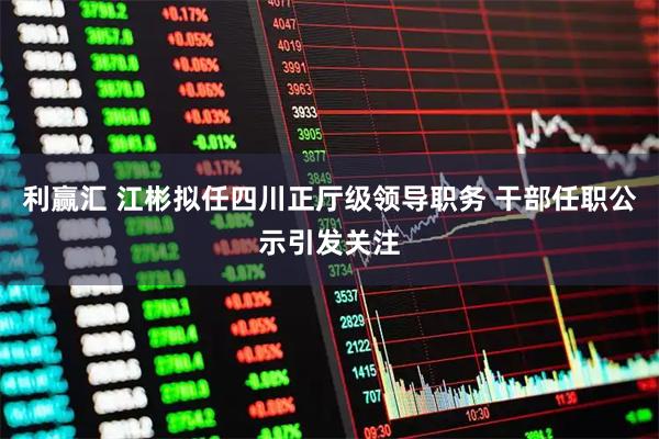利赢汇 江彬拟任四川正厅级领导职务 干部任职公示引发关注
