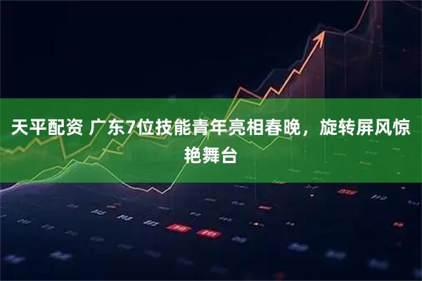 天平配资 广东7位技能青年亮相春晚，旋转屏风惊艳舞台