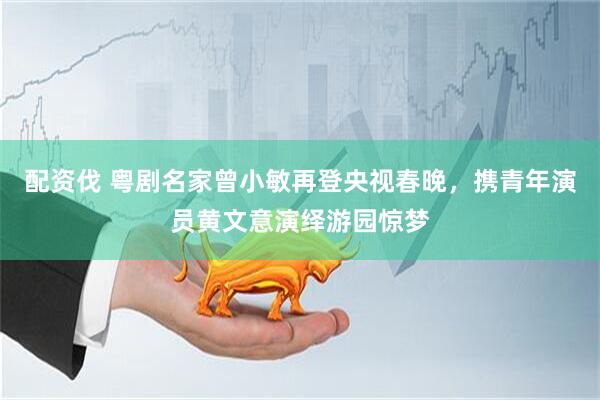 配资伐 粤剧名家曾小敏再登央视春晚，携青年演员黄文意演绎游园惊梦