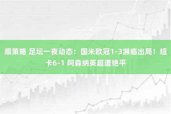 顺策略 足坛一夜动态：国米欧冠1-3濒临出局！纽卡6-1 阿森纳英超遭绝平