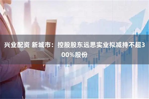 兴业配资 新城市：控股股东远思实业拟减持不超300%股份