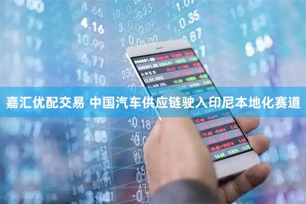 嘉汇优配交易 中国汽车供应链驶入印尼本地化赛道