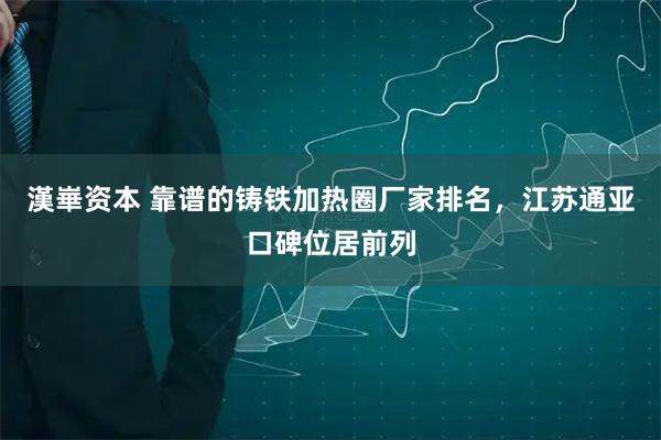 漢崋资本 靠谱的铸铁加热圈厂家排名，江苏通亚口碑位居前列