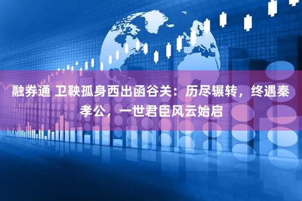 融券通 卫鞅孤身西出函谷关：历尽辗转，终遇秦孝公，一世君臣风云始启
