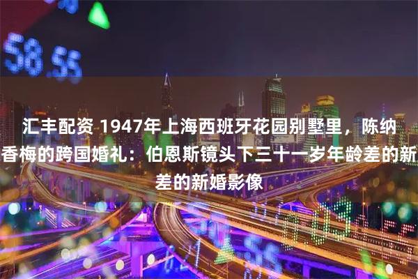 汇丰配资 1947年上海西班牙花园别墅里，陈纳德与陈香梅的跨国婚礼：伯恩斯镜头下三十一岁年龄差的新婚影像
