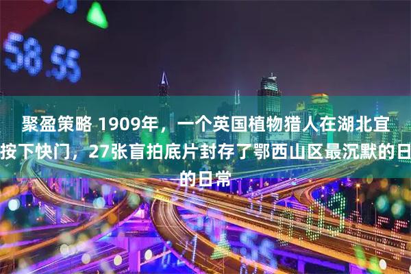 聚盈策略 1909年，一个英国植物猎人在湖北宜昌按下快门，27张盲拍底片封存了鄂西山区最沉默的日常