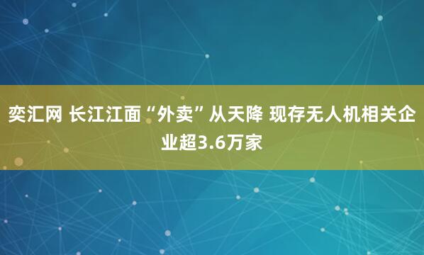 奕汇网 长江江面“外卖”从天降 现存无人机相关企业超3.6万家