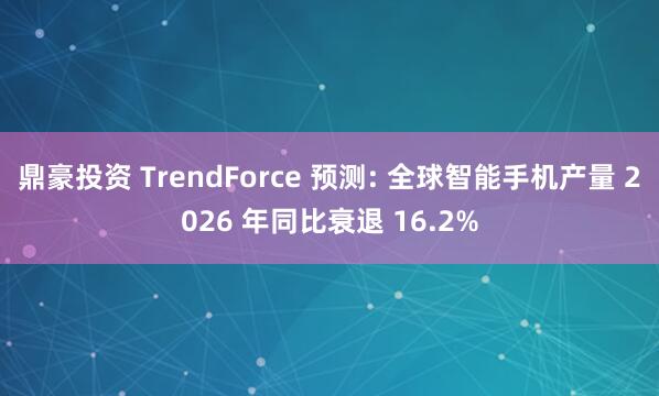 鼎豪投资 TrendForce 预测: 全球智能手机产量 2026 年同比衰退 16.2%