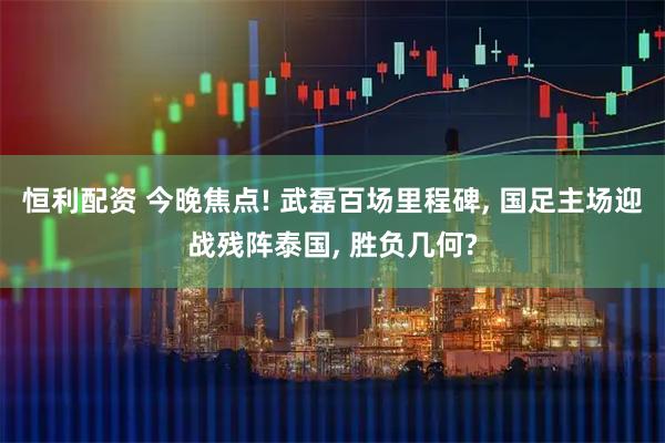 恒利配资 今晚焦点! 武磊百场里程碑, 国足主场迎战残阵泰国, 胜负几何?