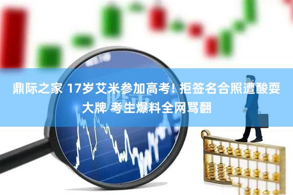 鼎际之家 17岁艾米参加高考! 拒签名合照遭酸耍大牌 考生爆料全网骂翻