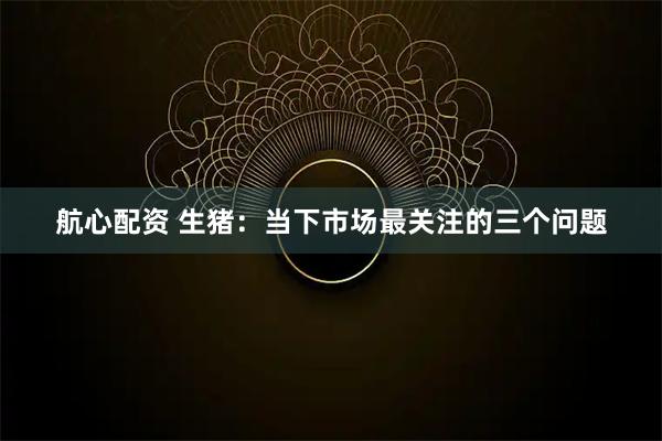 航心配资 生猪：当下市场最关注的三个问题